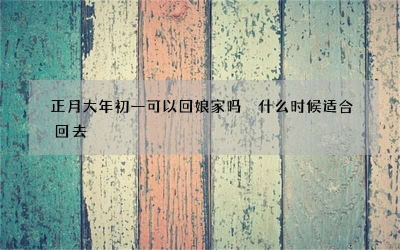 正月大年初一可以回娘家吗 什么时候适合回去